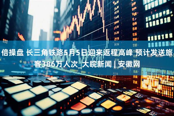 倍操盘 长三角铁路5月5日迎来返程高峰 预计发送旅客386万人次_大皖新闻 | 安徽网