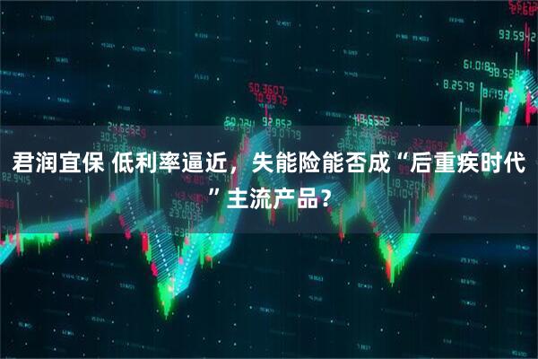君润宜保 低利率逼近，失能险能否成“后重疾时代”主流产品？