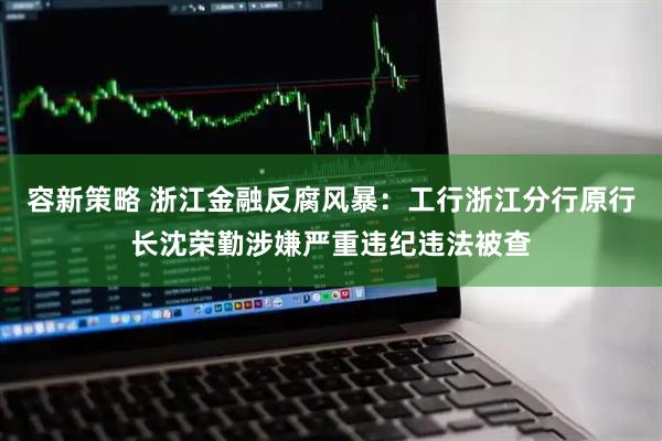 容新策略 浙江金融反腐风暴：工行浙江分行原行长沈荣勤涉嫌严重违纪违法被查