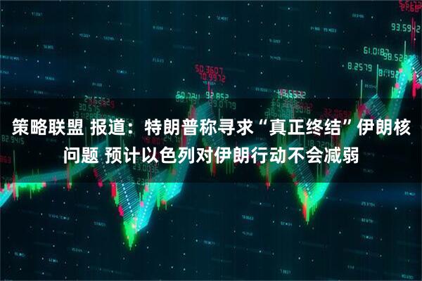 策略联盟 报道：特朗普称寻求“真正终结”伊朗核问题 预计以色列对伊朗行动不会减弱