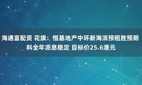 海通富配资 花旗：恒基地产中环新海滨预租胜预期 料全年派息稳定 目标价25.6港元