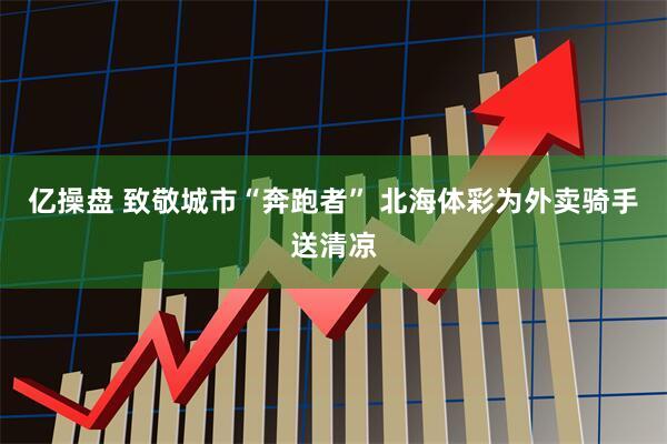 亿操盘 致敬城市“奔跑者” 北海体彩为外卖骑手送清凉