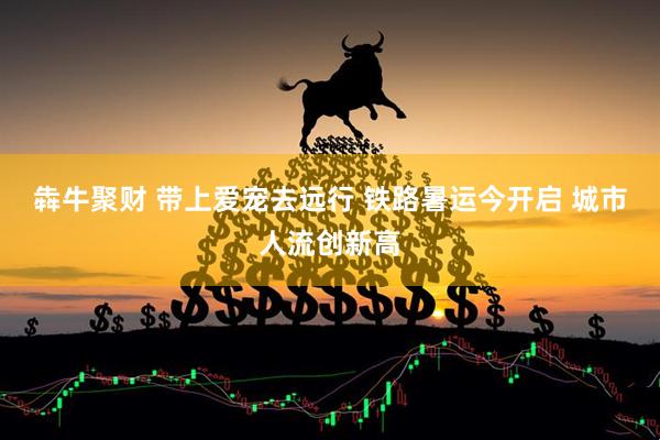 犇牛聚财 带上爱宠去远行 铁路暑运今开启 城市人流创新高