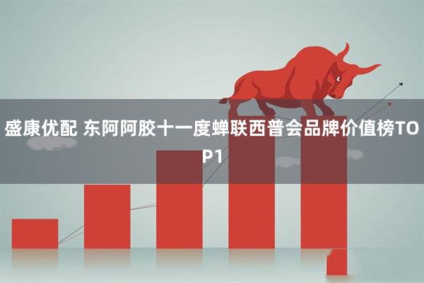 盛康优配 东阿阿胶十一度蝉联西普会品牌价值榜TOP1