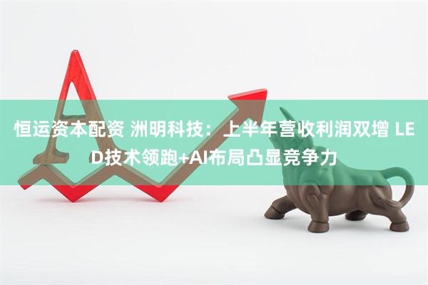 恒运资本配资 洲明科技：上半年营收利润双增 LED技术领跑+AI布局凸显竞争力