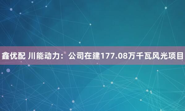 鑫优配 川能动力：公司在建177.08万千瓦风光项目