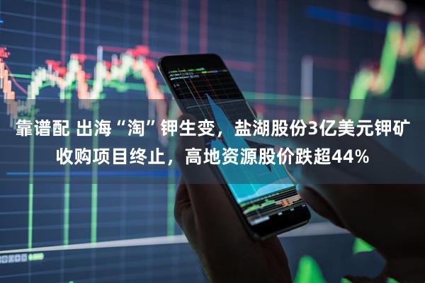 靠谱配 出海“淘”钾生变，盐湖股份3亿美元钾矿收购项目终止，高地资源股价跌超44%