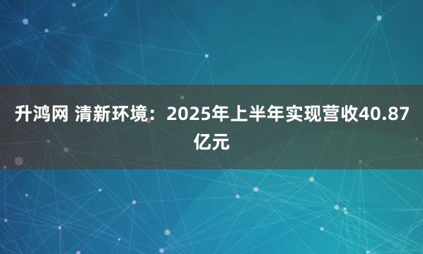 升鸿网 清新环境：2025年上半年实现营收40.87亿元