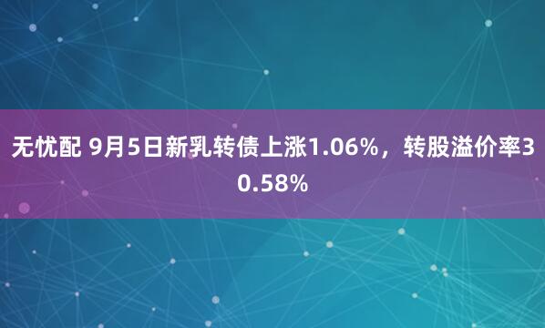 无忧配 9月5日新乳转债上涨1.06%，转股溢价率30.58%