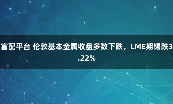 富配平台 伦敦基本金属收盘多数下跌，LME期锡跌3.22%