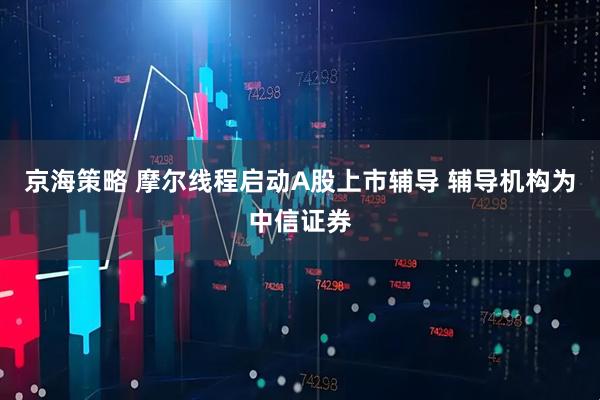 京海策略 摩尔线程启动A股上市辅导 辅导机构为中信证券