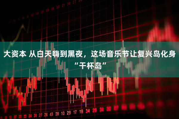 大资本 从白天嗨到黑夜，这场音乐节让复兴岛化身“干杯岛”