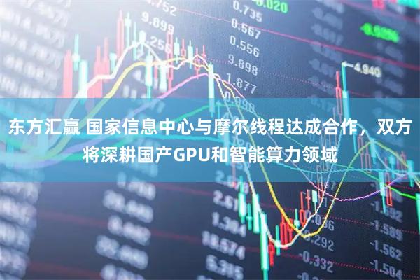东方汇赢 国家信息中心与摩尔线程达成合作，双方将深耕国产GPU和智能算力领域