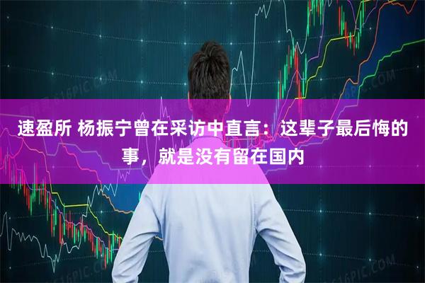 速盈所 杨振宁曾在采访中直言：这辈子最后悔的事，就是没有留在国内