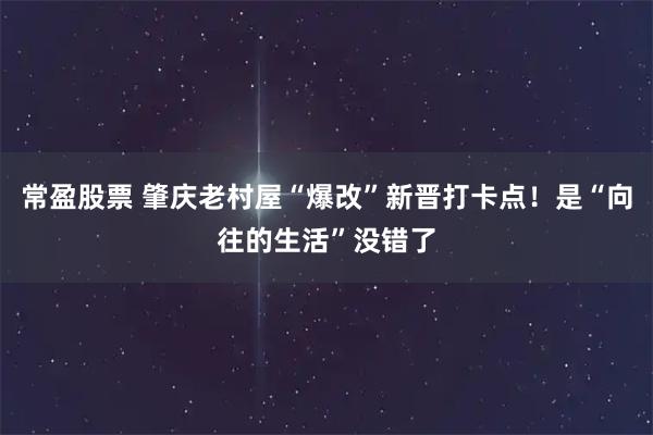常盈股票 肇庆老村屋“爆改”新晋打卡点！是“向往的生活”没错了