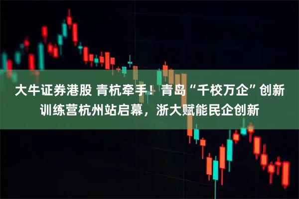 大牛证券港股 青杭牵手！青岛“千校万企”创新训练营杭州站启幕，浙大赋能民企创新