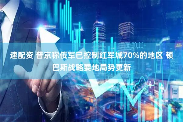 速配资 普京称俄军已控制红军城70%的地区 顿巴斯战略要地局势更新