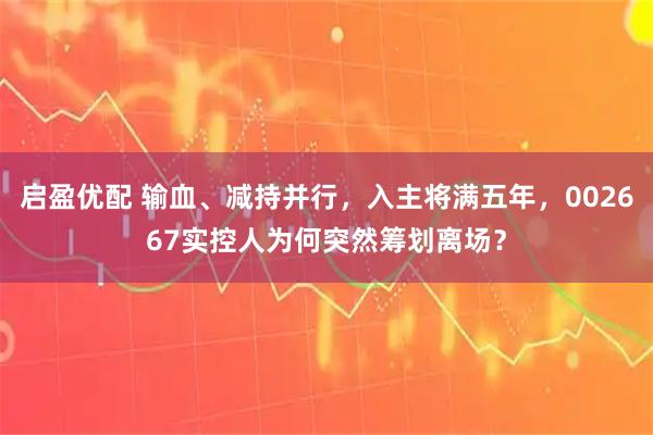 启盈优配 输血、减持并行，入主将满五年，002667实控人为何突然筹划离场？