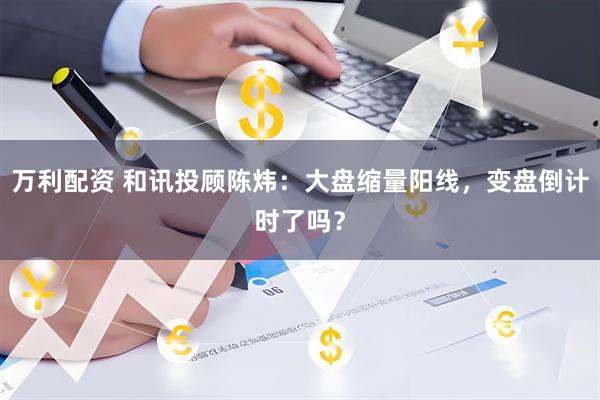 万利配资 和讯投顾陈炜：大盘缩量阳线，变盘倒计时了吗？