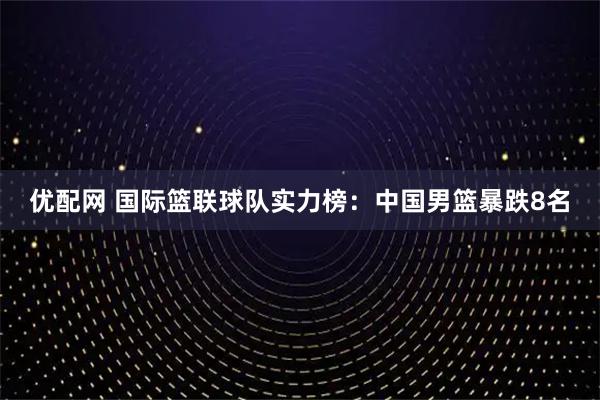 优配网 国际篮联球队实力榜：中国男篮暴跌8名