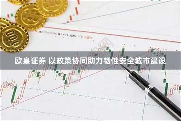 欧皇证券 以政策协同助力韧性安全城市建设