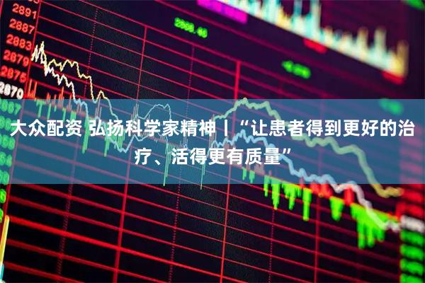 大众配资 弘扬科学家精神丨“让患者得到更好的治疗、活得更有质量”