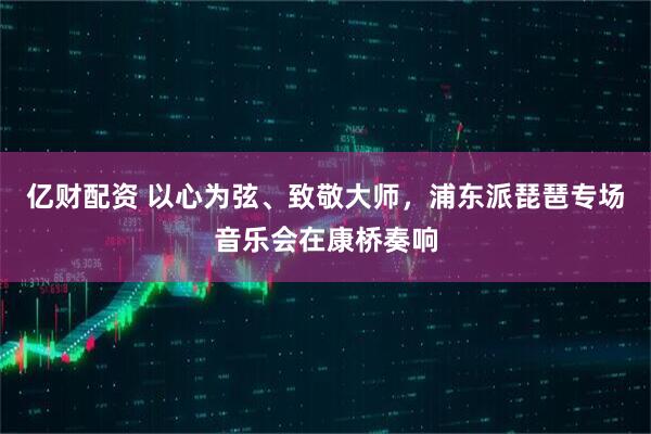 亿财配资 以心为弦、致敬大师，浦东派琵琶专场音乐会在康桥奏响