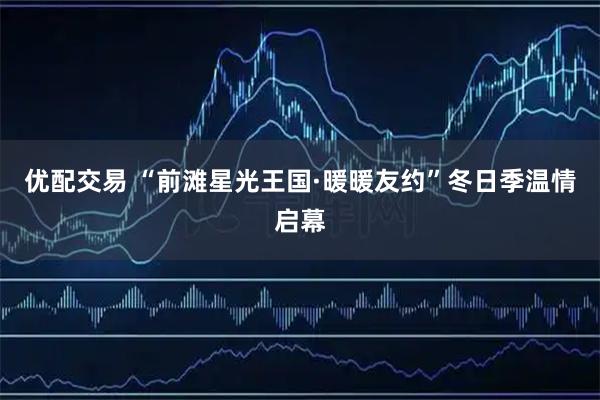 优配交易 “前滩星光王国·暖暖友约”冬日季温情启幕