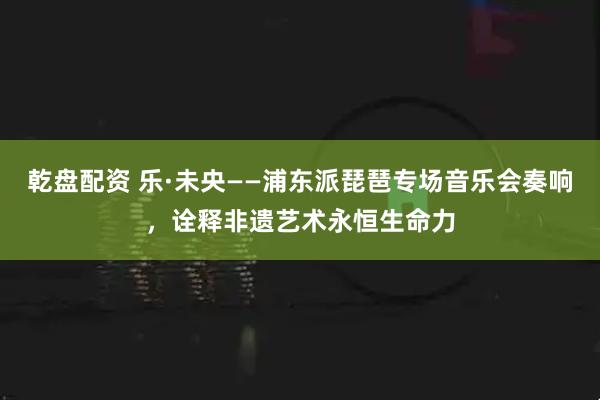 乾盘配资 乐·未央——浦东派琵琶专场音乐会奏响，诠释非遗艺术永恒生命力