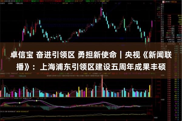 卓信宝 奋进引领区 勇担新使命｜央视《新闻联播》：上海浦东引领区建设五周年成果丰硕