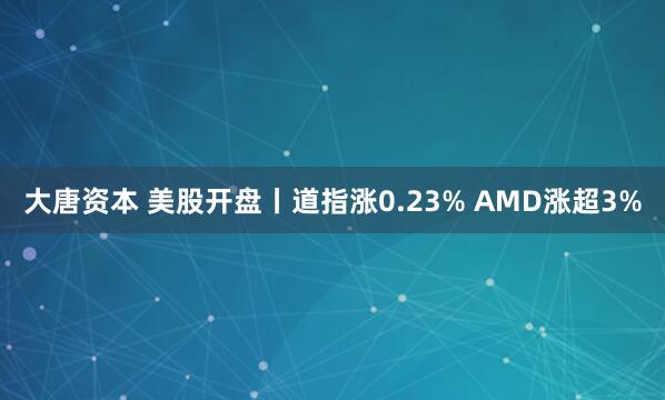 大唐资本 美股开盘丨道指涨0.23% AMD涨超3%