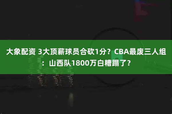 大象配资 3大顶薪球员合砍1分？CBA最废三人组：山西队1800万白糟蹋了？