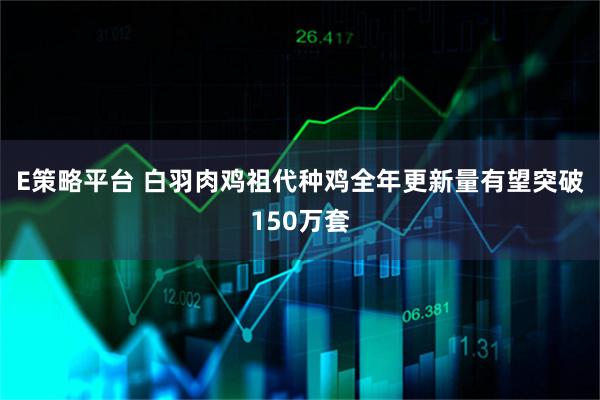 E策略平台 白羽肉鸡祖代种鸡全年更新量有望突破150万套