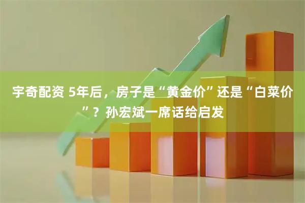 宇奇配资 5年后，房子是“黄金价”还是“白菜价”？孙宏斌一席话给启发