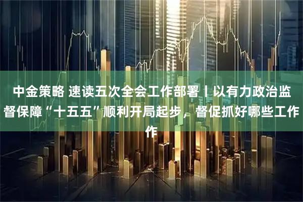中金策略 速读五次全会工作部署丨以有力政治监督保障“十五五”顺利开局起步，督促抓好哪些工作