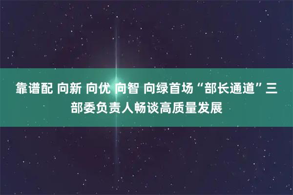 靠谱配 向新 向优 向智 向绿首场“部长通道”三部委负责人畅谈高质量发展