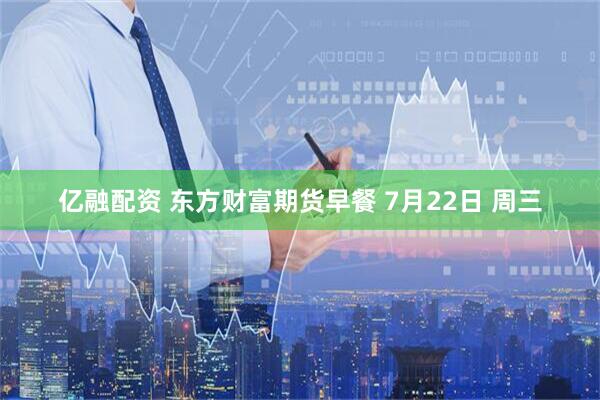 亿融配资 东方财富期货早餐 7月22日 周三