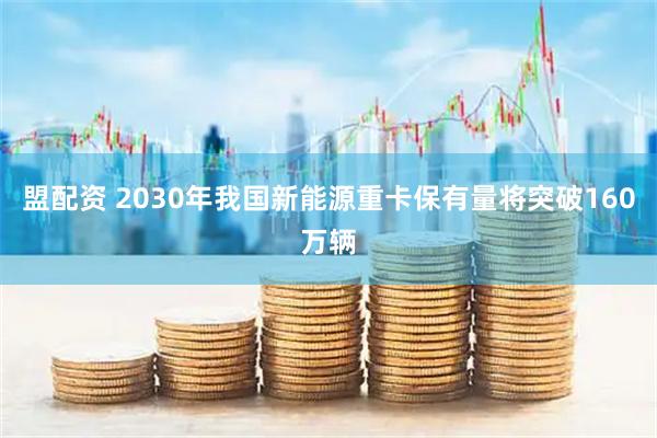 盟配资 2030年我国新能源重卡保有量将突破160万辆