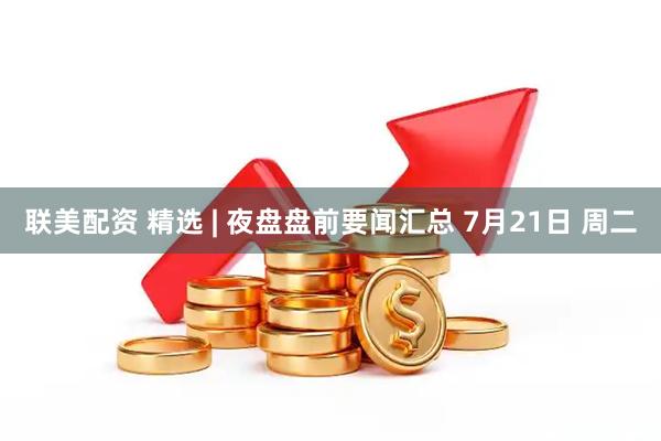 联美配资 精选 | 夜盘盘前要闻汇总 7月21日 周二